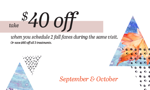 take $40 off when you schedule 2 fall faves during the same visit. Or save $60 off all 3 treatments. September & October